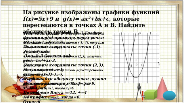 На рисунке изображены графики функций f(x)=5х+9 и g(x)= ах ² +bx+c, которые пересекаются в точках А и В. Найдите абсциссу точки B   Решение. По графику с=-3.График функции g(x) проходит через точки (-2;-1);(-1;-3);(2;3). Подставим координаты точки (-1;-3), получим -3=а- b-3.Отсюда а=b. g(x)= ах ² +аx-3. Подставим координаты точки (2;3), получим, что а=1. g(x)= х ² +x-3. Чтобы найти абсциссу точки ,нужно решить уравнение х ² +x-3=5х+9, х ² -4x-12=0. По теореме Виета =-12, +=4 По графику =-2, тогда=6. Ответ:6    