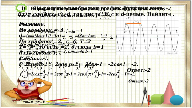  11 На рисунке изображен график функции вида f(x)=  cos(bπx+c)+d, где числа ,b, c и d -целые. Найдите .   Т=2 Решение.   По графику =-3 d= = = -1. |a|= = =2. По графику =2, c=0, T=2 T= = , то есть =2, отсюда b=1 f(x)=2cosπx-1, f=ff, f=2cosπ·-1 = 2cos π-1 = 2cos-1= -2cos1= -2. Ответ:-2    