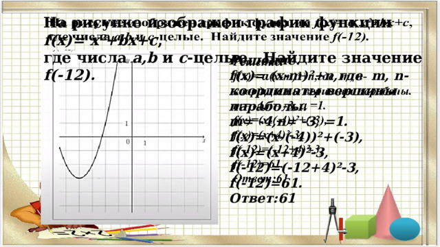 На рисунке изображен график функции f(x)=  x²+bx+c ,   где числа a,b и c -целые. Найдите значение f(-12). Решение.   f(x)=  (x-m)²+n,где m, n-координаты вершины параболы. m= -4,n= -3, =1. f(x)=(x-(-4))²+(-3), f(x)=(x+4)²-3, f(-12)=(-12+4)²-3, f(-12)=61. Ответ:61  