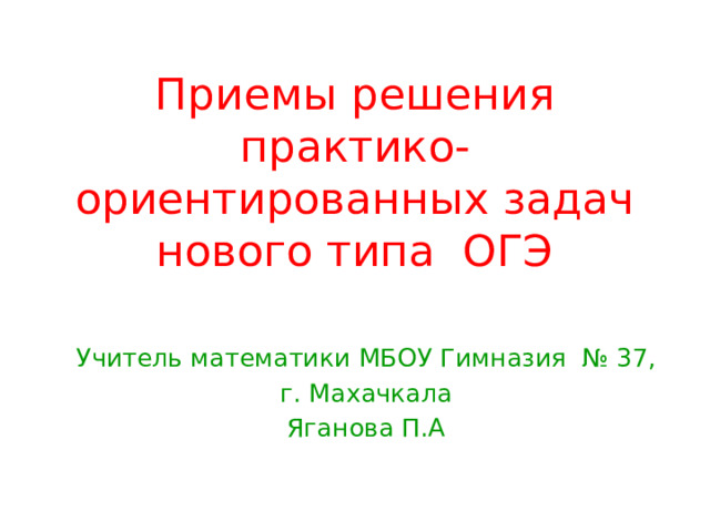 Приемы решения практико-ориентированных задач нового типа ОГЭ Учитель математики МБОУ Гимназия № 37, г. Махачкала Яганова П.А 