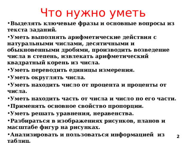 Что нужно уметь Выделять ключевые фразы и основные вопросы из текста заданий. Уметь выполнять арифметические действия с натуральными числами, десятичными и обыкновенными дробями, производить возведение числа в степень, извлекать арифметический квадратный корень из числа. Уметь переводить единицы измерения. Уметь округлять числа. Уметь находить число от процента и проценты от числа. Уметь находить часть от числа и число по его части. Применять основное свойство пропорции. Уметь решать уравнения, неравенства. Разбираться в изображениях рисунков, планов и масштабе фигур на рисунках. Анализировать и пользоваться информацией из таблиц. Анализировать и пользоваться заданными графиками.  