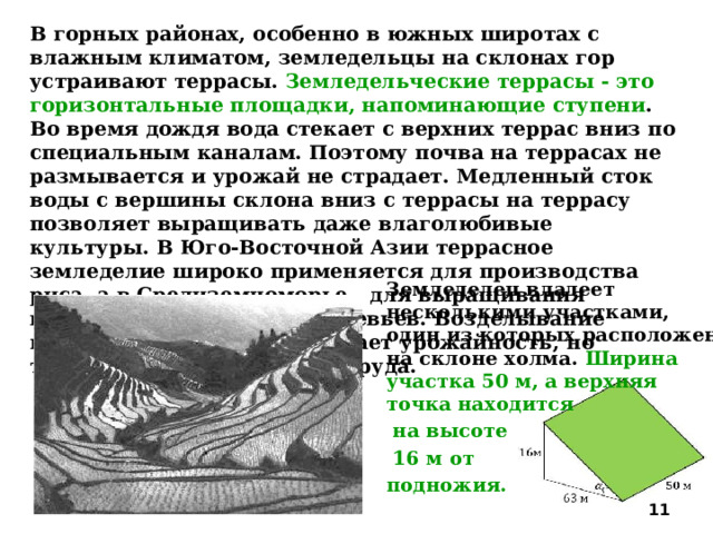 В горных районах, особенно в южных широтах с влажным климатом, земледельцы на склонах гор устраивают террасы. Земледельческие террасы - это горизонтальные площадки, напоминающие ступени . Во время дождя вода стекает с верхних террас вниз по специальным каналам. Поэтому почва на террасах не размывается и урожай не страдает. Медленный сток воды с вершины склона вниз с террасы на террасу позволяет выращивать даже влаголюбивые культуры. В Юго-Восточной Азии террасное земледелие широко применяется для производства риса, а в Средиземноморье - для выращивания винограда и оливковых деревьев. Возделывание культур на террасах повышает урожайность, но требует тяжелого ручного труда. Земледелец владеет несколькими участками, один из которых расположен на склоне холма. Ширина участка 50 м, а верхняя точка находится  на высоте  16 м от подножия.  