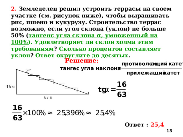 2. Земледелец решил устроить террасы на своем участке (см. рисунок ниже), чтобы выращивать рис, пшено и кукурузу. Строительство террас возможно, если угол склона (уклон) не больше 50% ( тангенс угла склона α, умноженный на 100% ). Удовлетворяет ли склон холма этим требованиям ? Сколько процентов составляет уклон ? Ответ округлите до десятых . Решение: Ответ : 25,4  