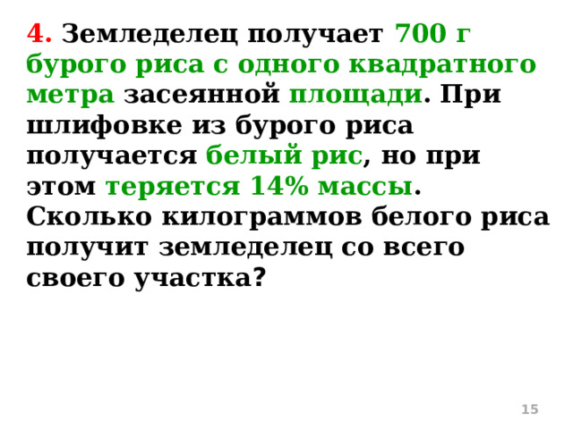 4. Земледелец получает 700 г бурого риса с одного квадратного метра засеянной площади . При шлифовке из бурого риса получается белый рис , но при этом теряется 14% массы . Сколько килограммов белого риса получит земледелец со всего своего участка ?  