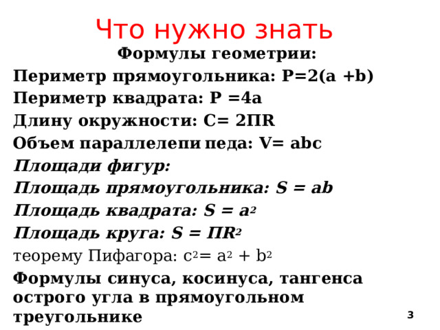 Что нужно знать Формулы геометрии: Периметр прямоугольника: Р=2(а +b) Периметр квадрата: Р =4а Длину окружности: С= 2ПR Объем параллелепи  педа: V= abc Площади фигур: Площадь прямоугольника: S = ab Площадь квадрата: S = а 2 Площадь круга: S = ПR 2 теорему Пифагора: c 2 = a 2 + b 2 Формулы синуса, косинуса, тангенса острого угла в прямоугольном треугольнике   