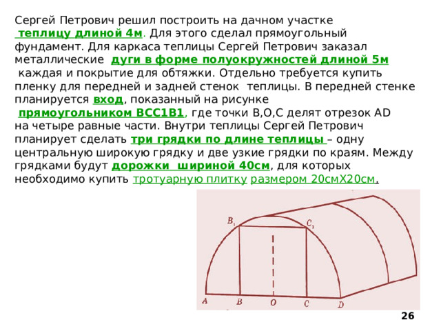 Сергей Петрович решил построить на дачном участке  теплицу  длиной 4м . Для этого сделал прямоугольный фундамент. Для каркаса теплицы Сергей Петрович заказал металлические дуги в форме полуокружностей  длиной 5м  каждая и покрытие для обтяжки. Отдельно требуется купить пленку для передней и задней стенок теплицы. В передней стенке планируется вход , показанный на рисунке  прямоугольником ВСС1В1 , где точки В,О,С делят отрезок АD на четыре равные части. Внутри теплицы Сергей Петрович планирует сделать три грядки по длине теплицы  – одну центральную широкую грядку и две узкие грядки по краям. Между грядками будут дорожки шириной 40см , для которых необходимо купить тротуарную плитку  размером 20смХ20см .  