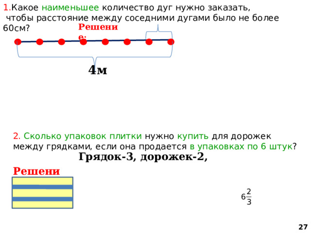 1. Какое наименьшее количество дуг нужно заказать,  чтобы расстояние между соседними дугами было не более 60см? Решение : 4м 2. Сколько упаковок плитки нужно купить для дорожек между грядками, если она продается в упаковках по 6 штук ? Грядок-3, дорожек-2,  Решение:  