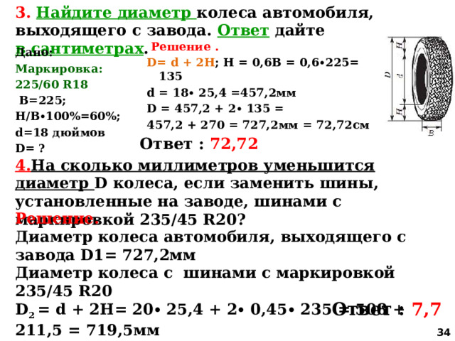 3. Найдите диаметр колеса автомобиля, выходящего с завода. Ответ дайте в сантиметрах .  Решение .  D= d + 2H ; Н = 0,6В = 0,6∙225= 135 d = 18∙ 25,4 =457,2мм D = 457,2 + 2∙ 135 = 457,2 + 270 = 727,2мм = 72,72см   Дано:  Маркировка: 225/60 R18  В=225; Н/В∙100%=60%; d=18 дюймов D= ?      Ответ : 72,72 4. На сколько миллиметров уменьшится диаметр D колеса, если заменить шины, установленные на заводе, шинами с маркировкой 235/45 R20? Решение. Диаметр колеса автомобиля, выходящего с завода D1= 727,2мм Диаметр колеса с шинами с маркировкой 235/45 R20 D 2 = d + 2H= 20∙ 25,4 + 2∙ 0,45∙ 235 = 508 + 211,5 = 719,5мм D 1 – D 2 = 727,2 – 719,5 = 7,7 мм Ответ : 7,7  