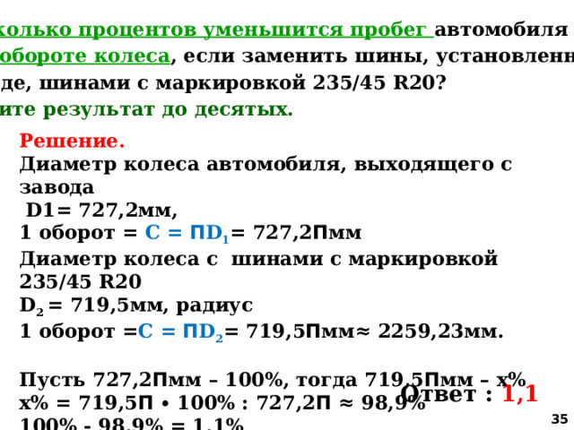 5. На сколько процентов уменьшится пробег автомобиля при  одном обороте колеса , если заменить шины, установленные на заводе, шинами с маркировкой 235/45 R20? Округлите результат до десятых. Решение. Диаметр колеса автомобиля, выходящего с завода  D1= 727,2мм, 1 оборот = С = П D 1 = 727,2 П мм Диаметр колеса с шинами с маркировкой 235/45 R20 D 2 = 719,5мм, радиус 1 оборот = С = П D 2 = 719,5 П мм≈ 2259,23мм.  Пусть 727,2 П мм – 100%, тогда 719,5 П мм – х% х% = 719,5 П ∙ 100% : 727,2 П ≈ 98,9% 100% - 98,9% = 1,1% Ответ : 1,1  