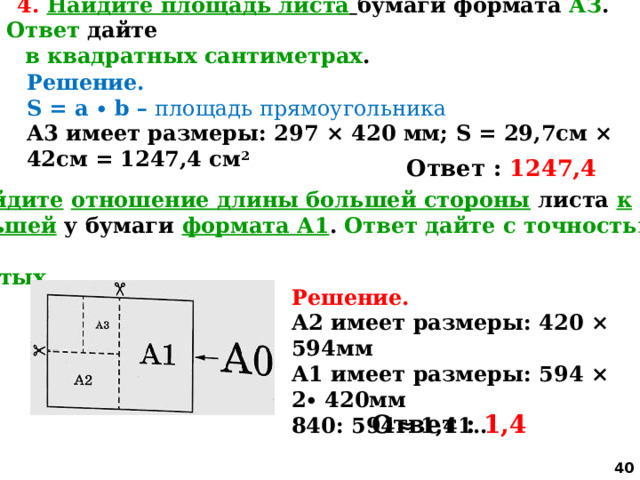 4.  Найдите площадь листа  бумаги формата АЗ . Ответ дайте  в квадратных сантиметрах . Решение. S = a ∙ b – площадь прямоугольника А3 имеет размеры: 297 × 420 мм; S = 29,7см × 42см = 1247,4 см 2   Ответ : 1247,4 5. Найдите  отношение длины большей стороны листа к  меньшей у бумаги формата А1 . Ответ дайте с точностью до  десятых. Решение. А2 имеет размеры: 420 × 594мм А1 имеет размеры: 594 × 2∙ 420мм 840: 594≈ 1,41.. Ответ : 1,4  