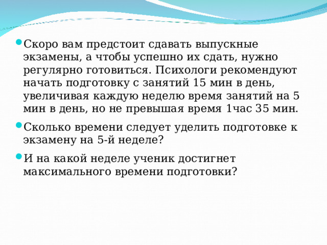 Скоро вам предстоит сдавать выпускные экзамены, а чтобы успешно их сдать, нужно регулярно готовиться. Психологи рекомендуют начать подготовку с занятий 15 мин в день, увеличивая каждую неделю время занятий на 5 мин в день, но не превышая время 1час 35 мин. Сколько времени следует уделить подготовке к экзамену на 5-й неделе? И на какой неделе ученик достигнет максимального времени подготовки?