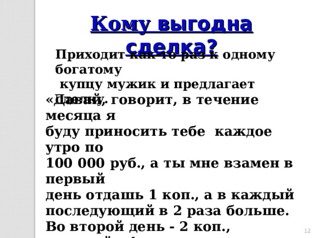 Кому выгодна сделка? Приходит как-то раз к одному богатому  купцу мужик и предлагает сделку. «Давай, говорит, в течение месяца я буду приносить тебе каждое утро по 100 000 руб., а ты мне взамен в первый день отдашь 1 коп., а в каждый последующий в 2 раза больше. Во второй день - 2 коп., в третий - 4 коп. и т.д.» Подумал купец и подписал договор. 10