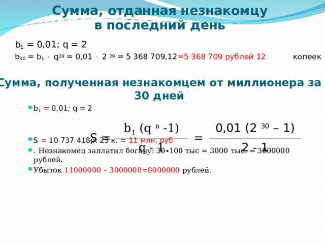 Сумма, отданная незнакомцу  в последний день b 1 = 0,01; q = 2 b 30 = b 1    q 29 = 0,01   2 29 = 5 368 709,12 =5 368 709 рублей 12 копеек Сумма, полученная незнакомцем от миллионера за 30 дней b 1 = 0,01; q = 2   S = 10 737 418 р. 23 к. = 11 млн. руб . Незнакомец заплатил богачу: 30∙100 тыс = 3000 тыс. = 3000000 рублей . Убыток 11000000 – 3000000=8000000 рублей.    S = b 1 (q n -1) = q - 1 0,01 (2 30 – 1) 2 - 1