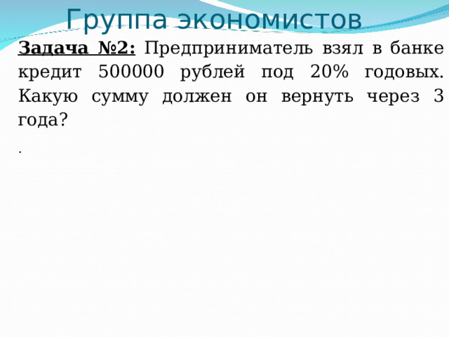 Группа экономистов   Задача №2: Предприниматель взял в банке кредит 500000 рублей под 20% годовых. Какую сумму должен он вернуть через 3 года? .