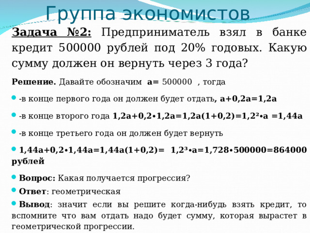 Группа экономистов   Задача №2: Предприниматель взял в банке кредит 500000 рублей под 20% годовых. Какую сумму должен он вернуть через 3 года? Решение. Давайте обозначим а= 500000 , тогда