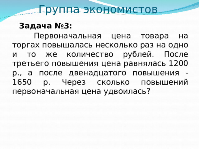 Группа экономистов  Задача №3:  Первоначальная цена товара на торгах повышалась несколько раз на одно и то же количество рублей. После третьего повышения цена равнялась 1200 р., а после двенадцатого повышения - 1650 р. Через сколько повышений первоначальная цена удвоилась?