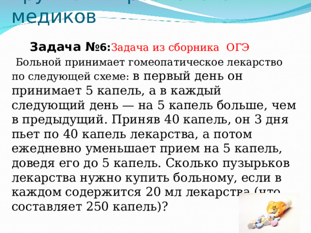 Группа микробиологов и медиков Задача № 6: Задача из сборника ОГЭ   Больной принимает гомеопатическое лекарство по следующей схеме: в первый день он принимает 5 капель, а в каждый следующий день — на 5 капель больше, чем в предыдущий. Приняв 40 капель, он 3 дня пьет по 40 капель лекарства, а потом ежедневно уменьшает прием на 5 капель, доведя его до 5 капель. Сколько пузырьков лекарства нужно купить больному, если в каждом содержится 20 мл лекарства (что составляет 250 капель)?