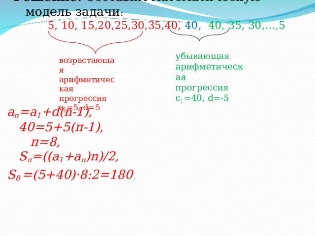 Решение. Составим математическую модель задачи :   5, 10, 15,20,25,30,35,40, 40, 40, 35, 30, … ,5   убывающая арифметическая прогрессия с 1 =40, d= -5 возрастающая арифметическая прогрессия а 1 =5, d= 5   а п =а 1 + d(n-1) ,  40=5+5(п-1),  п=8,   S п = (( a 1 +a п )n)/2 , S 8 =(5+40) · 8:2=180 ,