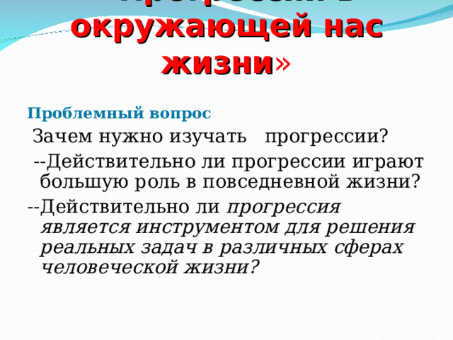 « Прогрессии в окружающей нас жизни »    Проблемный вопрос  Зачем нужно изучать прогрессии?  --Действительно ли прогрессии играют большую роль в повседневной жизни? --Действительно ли прогрессия является инструментом для решения реальных задач в различных сферах человеческой жизни?  