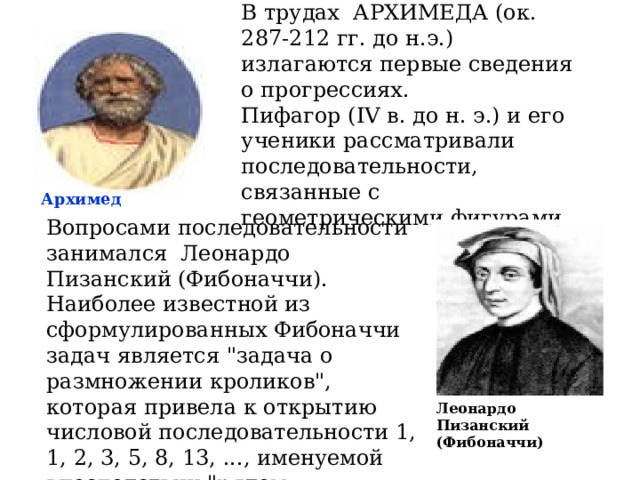 В трудах АРХИМЕДА (ок. 287-212 гг. до н.э.) излагаются первые сведения о прогрессиях. Пифагор ( IV в. до н. э.) и его ученики рассматривали последовательности, связанные с геометрическими фигурами. Архимед Вопросами последовательности занимался Леонардо Пизанский (Фибоначчи). Наиболее известной из сформулированных Фибоначчи задач является 