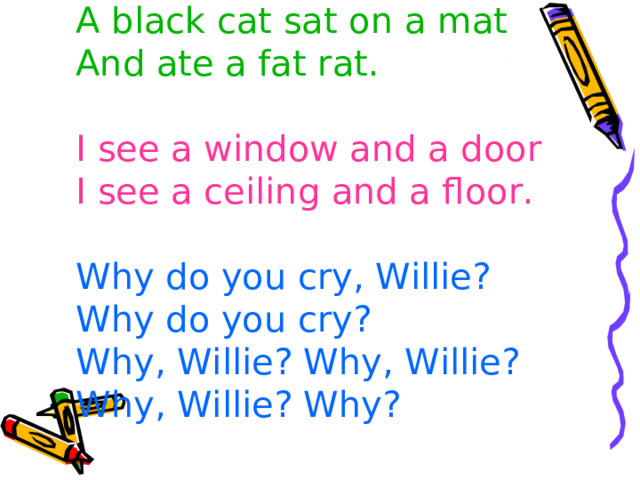 A black cat sat on a mat  And ate a fat rat.    I see a window and a door  I see a ceiling and a floor.   Why do you cry, Willie?  Why do you cry?  Why, Willie? Why, Willie?  Why, Willie? Why? 