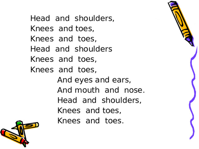 Head and shoulders, Knees and toes, Knees and toes, Head and shoulders Knees and toes, Knees and toes,  And eyes and ears,  And mouth and nose.  Head and shoulders,  Knees and toes,  Knees and toes.  