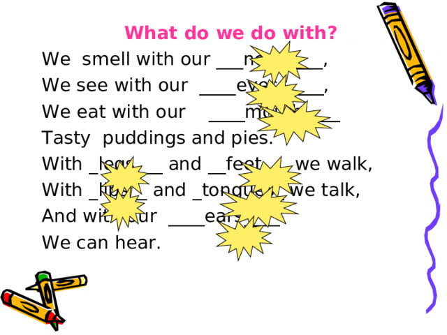 What do we do with? We smell with our ___nose____, We see with our ____eyes_____, We eat with our ____mouth____ Tasty puddings and pies. With _legs___ and __feet___ we walk, With _lips__ and _tongues_ we talk, And with our ____ears____ We can hear. 