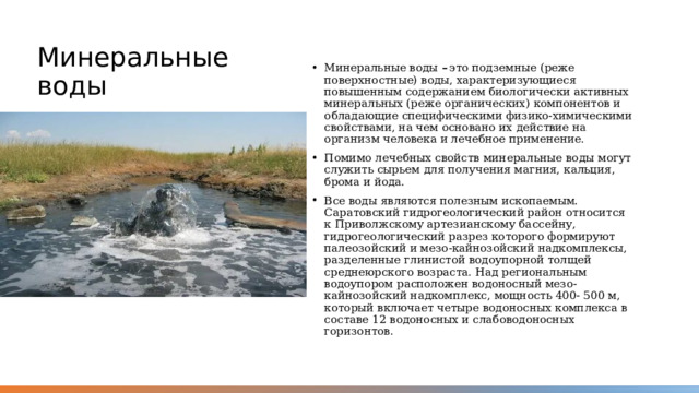 Минеральные воды Минеральные воды –  это подземные (реже поверхностные) воды, характеризующиеся повышенным содержанием биологически активных минеральных (реже органических) компонентов и обладающие специфическими физико-химическими свойствами, на чем основано их действие на организм человека и лечебное применение. Помимо лечебных свойств минеральные воды могут служить сырьем для получения магния, кальция, брома и йода. Все воды являются полезным ископаемым. Саратовский гидрогеологический район относится к Приволжскому артезианскому бассейну, гидрогеологический разрез которого формируют палеозойский и мезо-кайнозойский надкомплексы, разделенные глинистой водоупорной толщей среднеюрского возраста. Над региональным водоупором расположен водоносный мезо-кайнозойский надкомплекс, мощность 400- 500 м, который включает четыре водоносных комплекса в составе 12 водоносных и слабоводоносных горизонтов. 