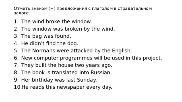 Отметь знаком (+) предложения с глаголом в страдательном залоге.   The wind broke the window. The window was broken by the wind. The bag was found. He didn’t find the dog. The Normans were attacked by the English. New computer programmes will be used in this project. They built the house two years ago. The book is translated into Russian. Her birthday was last Sunday. He reads this newspaper every day. 