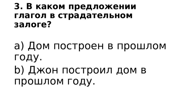 3. В каком предложении глагол в страдательном залоге? a) Дом построен в прошлом году. b) Джон построил дом в прошлом году. 