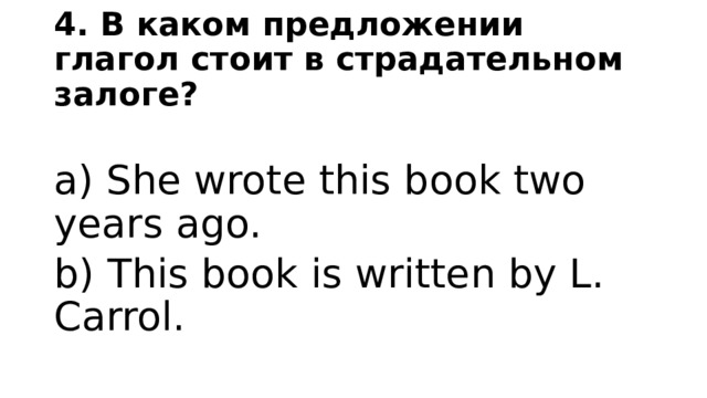 4. В каком предложении глагол стоит в страдательном залоге? a) She wrote this book two years ago. b) This book is written by L. Carrol. 