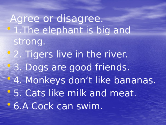 Agree or disagree. 1.The elephant is big and strong. 2. Tigers live in the river. 3. Dogs are good friends. 4. Monkeys don’t like bananas. 5. Cats like milk and meat. 6.А Cock can swim. 