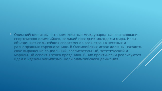 Олимпийские игры - это комплексные международные соревнования спортсменов-олимпийцев, великий праздник молодежи мира. Игры объединяют сильнейших спортсменов всех стран в честных и равноправных соревнованиях. В Олимпийских играх должны находить свое выражение социальный, воспитательный, эстетический и моральный аспекты этого праздника. В них практически реализуются идеи и идеалы олимпизма, цели олимпийского движения. 