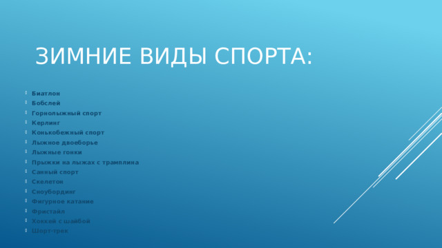 Зимние виды спорта: Биатлон Бобслей Горнолыжный спорт Керлинг Конькобежный спорт Лыжное двоеборье Лыжные гонки Прыжки на лыжах с трамплина Санный спорт Скелетон Сноубординг Фигурное катание Фристайл Хоккей с шайбой Шорт-трек   