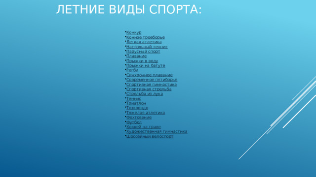 Летние виды спорта: Конкур Конное троеборье Легкая атлетика Настольный теннис Парусный спорт Плавание Прыжки в воду Прыжки на батуте Регби Синхронное плавание Современное пятиборье Спортивная гимнастика Спортивная стрельба Стрельба из лука Теннис Триатлон Тхэквондо Тяжелая атлетика Фехтование Футбол Хоккей на траве Художественная гимнастика Шоссейный велоспорт    BMX Академическая гребля Бадминтон Баскетбол Бокс Велотрековая гонка Водное поло Волейбол Вольная борьба Выездка Гандбол Гольф Горный велосипед Гребля на байдарках и каноэ Гребной слалом Греко-римская борьба Дзюдо 