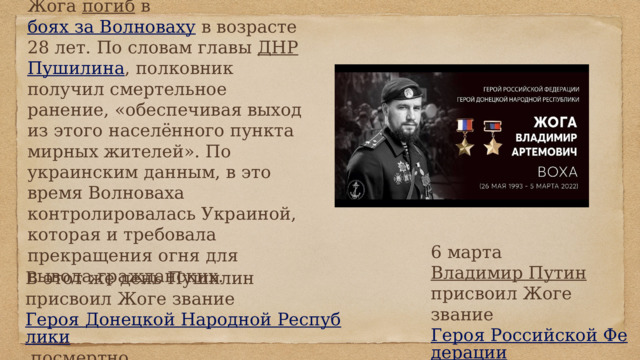 5 марта 2022 года Владимир Жога погиб в боях за Волноваху в возрасте 28 лет. По словам главы ДНР  Пушилина , полковник получил смертельное ранение, «обеспечивая выход из этого населённого пункта мирных жителей». По украинским данным, в это время Волноваха контролировалась Украиной, которая и требовала прекращения огня для вывода гражданских. 6 марта Владимир Путин присвоил Жоге звание Героя Российской Федерации посмертно ] . В этот же день Пушилин присвоил Жоге звание Героя Донецкой Народной Республики посмертно. 