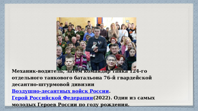 Механик-водитель, затем командир танка 124-го отдельного танкового батальона 76-й гвардейской десантно-штурмовой дивизии Воздушно-десантных войск России . Герой Российской Федерации (2022). Один из самых молодых Героев России по году рождения. 