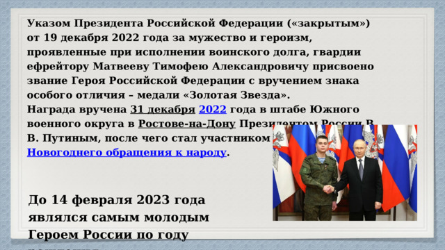 Указом Президента Российской Федерации («закрытым») от 19 декабря 2022 года за мужество и героизм, проявленные при исполнении воинского долга, гвардии ефрейтору Матвееву Тимофею Александровичу присвоено звание Героя Российской Федерации с вручением знака особого отличия – медали «Золотая Звезда».  Награда вручена 31 декабря  2022 года в штабе Южного военного округа в Ростове-на-Дону Президентом России В. В. Путиным, после чего стал участником его Новогоднего обращения к народу . До 14 февраля 2023 года являлся самым молодым Героем России по году рождения. 