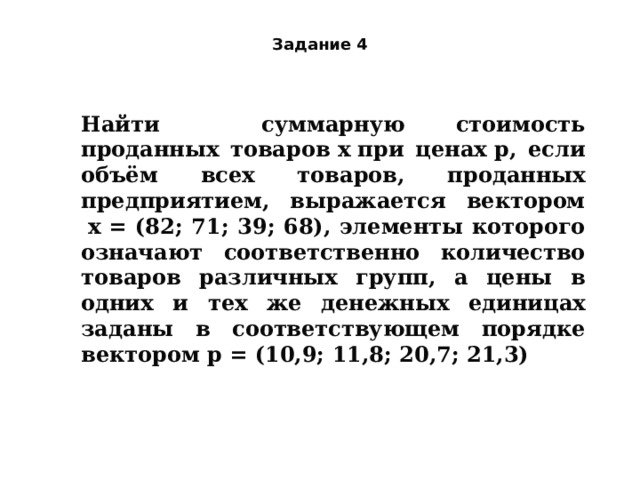 Задание 4 Найти суммарную стоимость проданных товаров x при ценах p, если объём всех товаров, проданных предприятием, выражается вектором  x = (82; 71; 39; 68), элементы которого означают соответственно количество товаров различных групп, а цены в одних и тех же денежных единицах заданы в соответствующем порядке вектором p = (10,9; 11,8; 20,7; 21,3) 