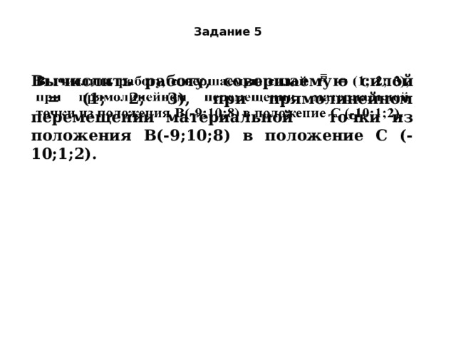 Задание 5 Вычислить работу, совершаемую силой    = (1; 2; 3), при прямолинейном перемещении материальной точки из положения В(-9;10;8) в положение С (-10;1;2).   