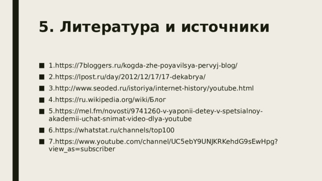 5. Литература и источники   1.https://7bloggers.ru/kogda-zhe-poyavilsya-pervyj-blog/ 2.https://lpost.ru/day/2012/12/17/17-dekabrya/ 3.http://www.seoded.ru/istoriya/internet-history/youtube.html 4.https://ru.wikipedia.org/wiki/Блог 5.https://mel.fm/novosti/9741260-v-yaponii-detey-v-spetsialnoy-akademii-uchat-snimat-video-dlya-youtube 6.https://whatstat.ru/channels/top100 7.https://www.youtube.com/channel/UC5ebY9UNJKRKehdG9sEwHpg?view_as=subscriber 