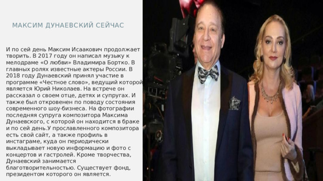 Максим Дунаевский сейчас И по сей день Максим Исаакович продолжает творить. В 2017 году он написал музыку к мелодраме «О любви» Владимира Бортко. В главных ролях известные актеры России. В 2018 году Дунаевский принял участие в программе «Честное слово», ведущий которой является Юрий Николаев. На встрече он рассказал о своем отце, детях и супругах. И также был откровенен по поводу состояния современного шоу-бизнеса. На фотографии последняя супруга композитора Максима Дунаевского, с которой он находится в браке и по сей день.У прославленного композитора есть свой сайт, а также профиль в инстаграме, куда он периодически выкладывает новую информацию и фото с концертов и гастролей. Кроме творчества, Дунаевский занимается благотворительностью. Существует фонд, президентом которого он является. 