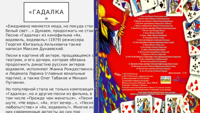  «Гадалка» «Ежедневно меняется мода, но покуда стоит белый свет…» Думаем, продолжать не стоит. Песню «Гадалка» из кинофильма «Ах, водевиль, водевиль» (1979) режиссера Георгия Юнгвальд-Хилькевича также написал Максим Дунаевский. Песни в картине об актере, прощающемся с театром, и его дочери, которая обязана продолжить династию русских актеров водевиля, исполняют Жанна Рождественская и Людмила Ларина (главные вокальные партии), а также Олег Табаков и Михаил Пуговкин. Но популярной стала не только композиция «Гадалка», но и другие песни из фильма, в том числе «Прежде чем жениться», «Песня о шуте, «Не верь», «Ах, этот вечер...», «Песня о любопытстве» и «Ах, водевиль!». Многие из них современные артисты до сих пор исполняют на всевозможных праздничных «огоньках». Так, в 2003 году Витас спел «Гадалку» в программе «Новый год на Первом канале». 