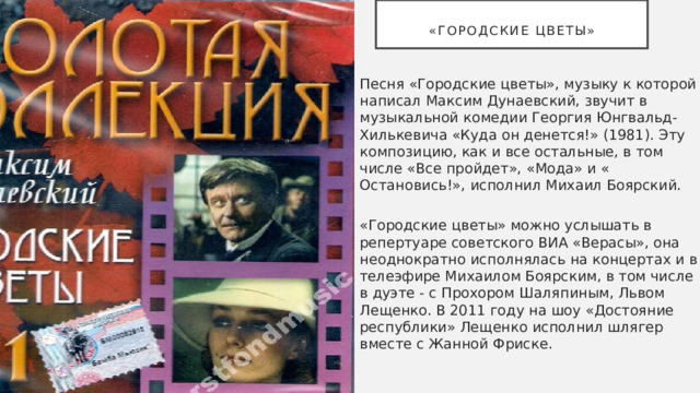  «Городские цветы» Песня «Городские цветы», музыку к которой написал Максим Дунаевский, звучит в музыкальной комедии Георгия Юнгвальд-Хилькевича «Куда он денется!» (1981). Эту композицию, как и все остальные, в том числе «Все пройдет», «Мода» и « Остановись!», исполнил Михаил Боярский.   «Городские цветы» можно услышать в репертуаре советского ВИА «Верасы», она неоднократно исполнялась на концертах и в телеэфире Михаилом Боярским, в том числе в дуэте - с Прохором Шаляпиным, Львом Лещенко. В 2011 году на шоу «Достояние республики» Лещенко исполнил шлягер вместе с Жанной Фриске. 