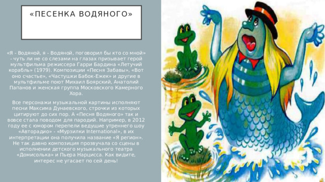 «Песенка водяного»    «Я - Водяной, я - Водяной, поговорил бы кто со мной» - чуть ли не со слезами на глазах призывает герой мультфильма режиссера Гарри Бардина «Летучий корабль» (1979). Композиции «Песня Забавы», «Вот оно счастье», «Частушки Бабок-Ежек» и другие в мультфильме поют Михаил Боярский, Анатолий Папанов и женская группа Московского Камерного Хора. Все персонажи музыкальной картины исполняют песни Максима Дунаевского, строчки из которых цитируют до сих пор. А «Песня Водяного» так и вовсе стала поводом для пародий. Например, в 2012 году ее с юмором перепели ведущие утреннего шоу «Авторадио» - «Мурзилки International», в их интерпретации она получила название «Я регион». Не так давно композиция прозвучала со сцены в исполнении детского музыкального театра «Домисолька» и Пьера Нарцисса. Как видите, интерес не угасает по сей день! 