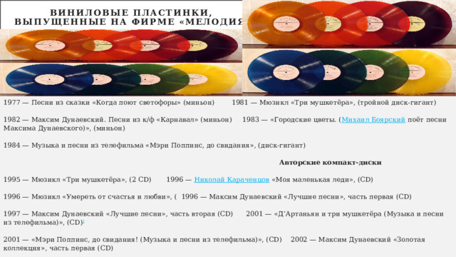 Виниловые пластинки,  выпущенные на фирме «Мелодия»   1977 — Песни из сказки «Когда поют светофоры» (миньон)  1981 — Мюзикл «Три мушкетёра», (тройной диск-гигант) 1982 — Максим Дунаевский. Песни из к/ф «Карнавал» (миньон) 1983 — «Городские цветы. ( Михаил Боярский поёт песни Максима Дунаевского)», (миньон) 1984 — Музыка и песни из телефильма «Мэри Поппинс, до свидания», (диск-гигант)  Авторские компакт-диски 1995 — Мюзикл «Три мушкетёра», (2 CD)  1996 — Николай Караченцов «Моя маленькая леди», (CD) 1996 — Мюзикл «Умереть от счастья и любви», ( 1996 — Максим Дунаевский «Лучшие песни», часть первая (CD) 1997 — Максим Дунаевский «Лучшие песни», часть вторая (CD)  2001 — «Д’Артаньян и три мушкетёра (Музыка и песни из телефильма)», (CD) ] 2001 — «Мэри Поппинс, до свидания! (Музыка и песни из телефильма)», (CD)  2002 — Максим Дунаевский «Золотая коллекция», часть первая (CD) 2002 — Максим Дунаевский «Золотая коллекция», часть вторая (CD ) 2002 — Максим Дунаевский «Золотая коллекция», часть третья (CD)   