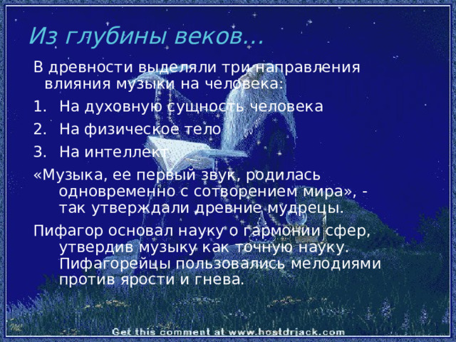 Из глубины веков… В древности выделяли три направления влияния музыки на человека: На духовную сущность человека На физическое тело На интеллект «Музыка, ее первый звук, родилась одновременно с сотворением мира», - так утверждали древние мудрецы. Пифагор основал науку о гармонии сфер, утвердив музыку как точную науку. Пифагорейцы пользовались мелодиями против ярости и гнева. 