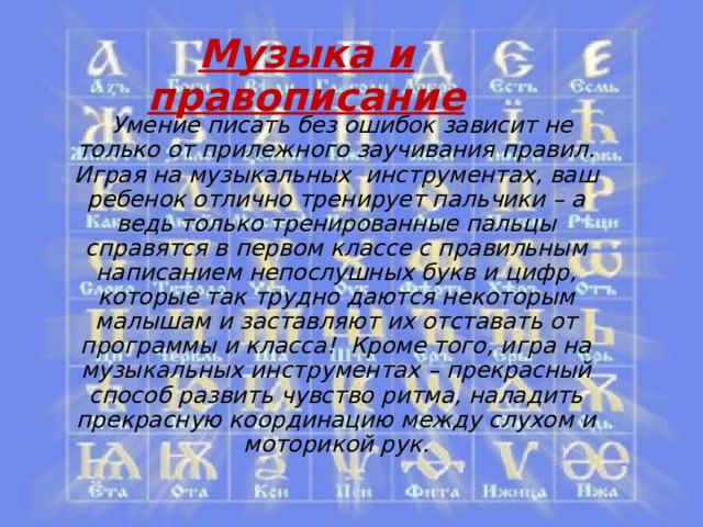 Музыка и правописание    Умение писать без ошибок зависит не только от прилежного заучивания правил. Играя на музыкальных инструментах, ваш ребенок отлично тренирует пальчики – а ведь только тренированные пальцы справятся в первом классе с правильным написанием непослушных букв и цифр, которые так трудно даются некоторым малышам и заставляют их отставать от программы и класса!  Кроме того, игра на музыкальных инструментах – прекрасный способ развить чувство ритма, наладить прекрасную координацию между слухом и моторикой рук. 