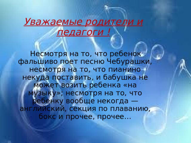 Уважаемые родители и педагоги !  Несмотря на то, что ребенок фальшиво поет песню Чебурашки, несмотря на то, что пианино некуда поставить, и бабушка не может возить ребенка «на музыку»; несмотря на то, что ребенку вообще некогда — английский, секция по плаванию, бокс и прочее, прочее… 