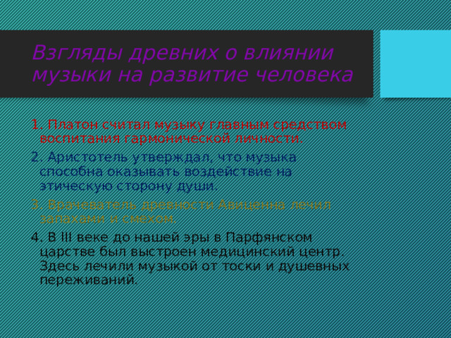 Взгляды древних о влиянии музыки на развитие человека 1. Платон считал музыку главным средством воспитания гармонической личности. 2. Аристотель утверждал, что музыка способна оказывать воздействие на этическую сторону души. 3. Врачеватель древности Авиценна лечил запахами и смехом. 4. В III веке до нашей эры в Парфянском царстве был выстроен медицинский центр. Здесь лечили музыкой от тоски и душевных переживаний. 